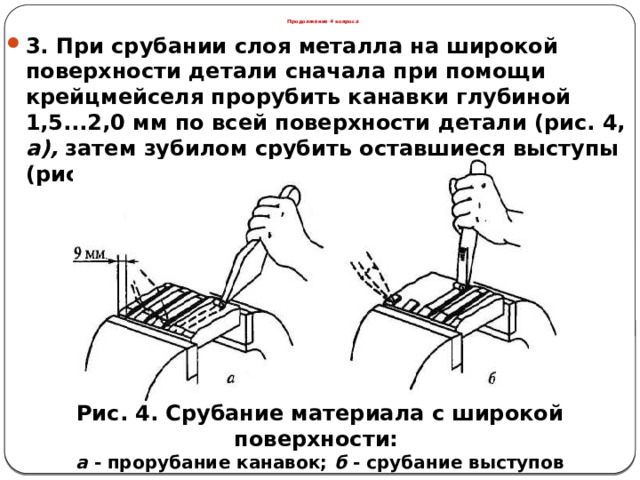 Продолжение 4 вопроса 3. При срубании слоя металла на широкой поверхности детали сначала при помощи крейцмейселя прорубить канавки глубиной 1,5...2,0 мм по всей поверхности детали (рис. 4, а), затем зубилом срубить оставшиеся выступы (рис. 4, б). Рис. 4. Срубание материала с широкой поверхности: а - прорубание канавок; б - срубание выступов  