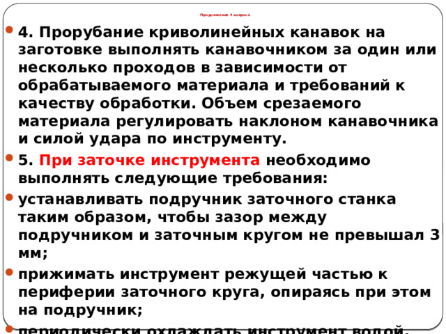 Продолжение 4 вопроса 4. Прорубание криволинейных канавок на заготовке выполнять канавочником за один или несколько проходов в зависимости от обрабатываемого материала и требований к качеству обработки. Объем срезаемого материала регулировать наклоном канавочника и силой удара по инструменту. 5. При заточке инструмента необходимо выполнять следующие требования: устанавливать подручник заточного станка таким образом, чтобы зазор между подручником и заточным кругом не превышал 3 мм; прижимать инструмент режущей частью к периферии заточного круга, опираясь при этом на подручник; периодически охлаждать инструмент водой, опуская его в специальную емкость.  