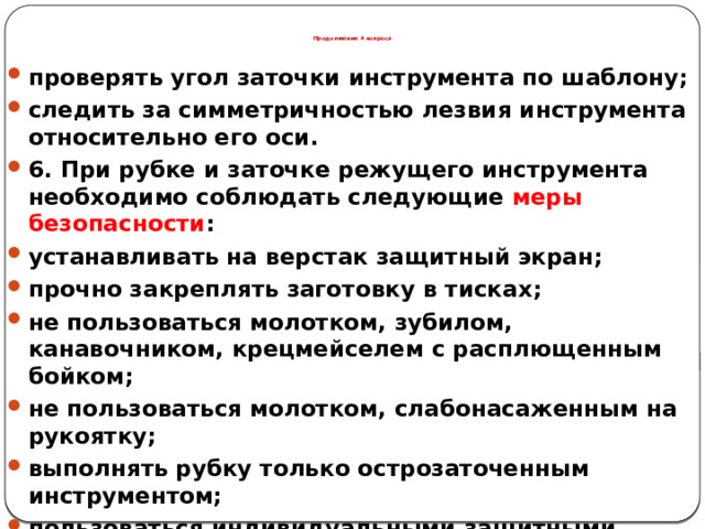 Продолжение 4 вопроса проверять угол заточки инструмента по шаблону; следить за симметричностью лезвия инструмента относительно его оси. 6. При рубке и заточке режущего инструмента необходимо соблюдать следующие меры безопасности : устанавливать на верстак защитный экран; прочно закреплять заготовку в тисках; не пользоваться молотком, зубилом, канавочником, крецмейселем с расплющенным бойком; не пользоваться молотком, слабонасаженным на рукоятку; выполнять рубку только острозаточенным инструментом; пользоваться индивидуальными защитными очками или защитным экраном, установленным на станке, во избежание травм глаз.  