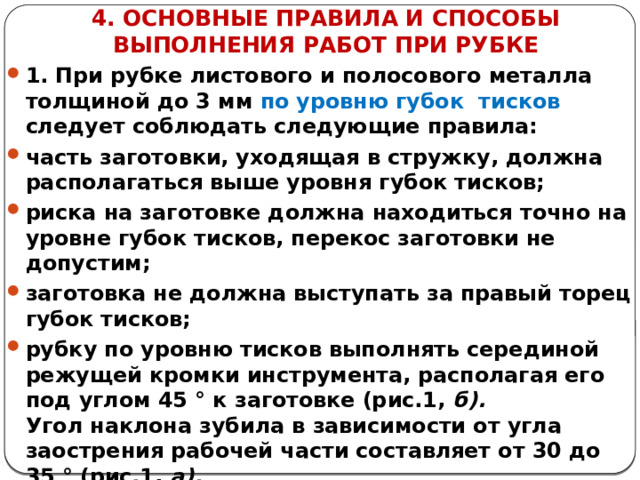 4. ОСНОВНЫЕ ПРАВИЛА И СПОСОБЫ ВЫПОЛНЕНИЯ РАБОТ ПРИ РУБКЕ 1. При рубке листового и полосового металла толщиной до 3 мм по уровню губок тисков следует соблюдать следующие правила: часть заготовки, уходящая в стружку, должна располагаться выше уровня губок тисков; риска на заготовке должна находиться точно на уровне губок тисков, перекос заготовки не допустим; заготовка не должна выступать за правый торец губок тисков; рубку по уровню тисков выполнять серединой режущей кромки инструмента, располагая его под углом 45 ° к заготовке (рис.1, б).  Угол наклона зубила в зависимости от угла заострения рабочей части составляет от 30 до 35 ° (рис.1, а).  