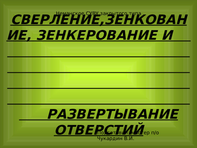 Неманское СУВУ закрытого типа  СВЕРЛЕНИЕ,ЗЕНКОВАНИЕ, ЗЕНКЕРОВАНИЕ И РАЗВЕРТЫВАНИЕ ОТВЕРСТИЙ Подготовил: мастер п/о Чукардин В.И. 