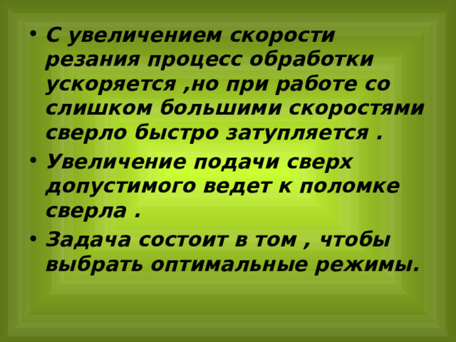С увеличением скорости резания процесс обработки ускоряется ,но при работе со слишком большими скоростями сверло быстро затупляется . Увеличение подачи сверх допустимого ведет к поломке сверла . Задача состоит в том , чтобы выбрать оптимальные режимы.  