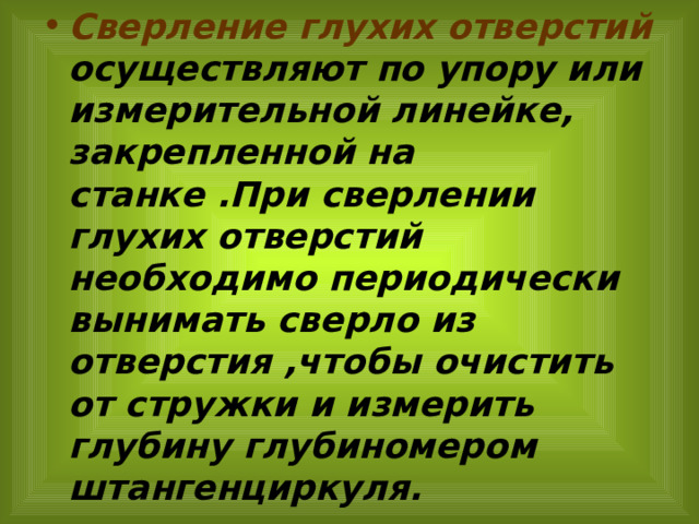 Сверление глухих отверстий осуществляют по упору или измерительной линейке, закрепленной на станке .При сверлении глухих отверстий необходимо периодически вынимать сверло из отверстия ,чтобы очистить от стружки и измерить глубину глубиномером штангенциркуля. 