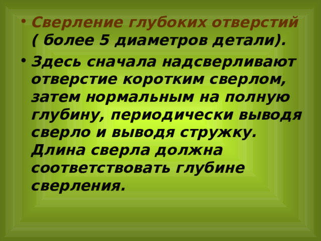 Сверление глубоких отверстий ( более 5 диаметров детали). Здесь сначала надсверливают отверстие коротким сверлом, затем нормальным на полную глубину, периодически выводя сверло и выводя стружку. Длина сверла должна соответствовать глубине сверления. 