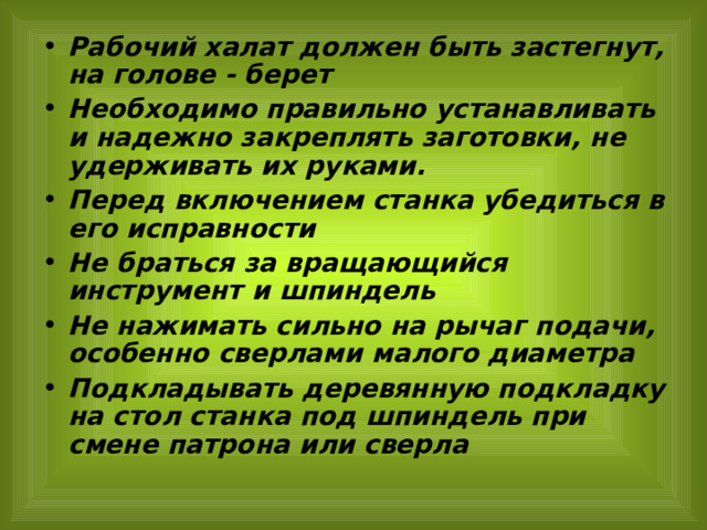 Рабочий халат должен быть застегнут, на голове - берет Необходимо правильно устанавливать и надежно закреплять заготовки, не удерживать их руками. Перед включением станка убедиться в его исправности Не браться за вращающийся инструмент и шпиндель Не нажимать сильно на рычаг подачи, особенно сверлами малого диаметра Подкладывать деревянную подкладку на стол станка под шпиндель при смене патрона или сверла 