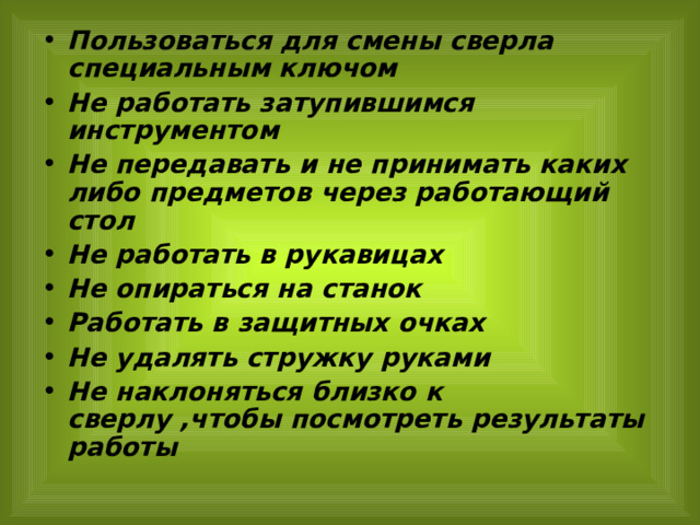 Пользоваться для смены сверла специальным ключом Не работать затупившимся инструментом Не передавать и не принимать каких либо предметов через работающий стол Не работать в рукавицах Не опираться на станок Работать в защитных очках Не удалять стружку руками Не наклоняться близко к сверлу ,чтобы посмотреть результаты работы    