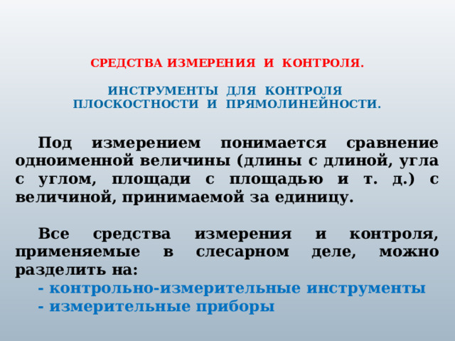  СРЕДСТВА ИЗМЕРЕНИЯ И КОНТРОЛЯ. ИНСТРУМЕНТЫ ДЛЯ КОНТРОЛЯ ПЛОСКОСТНОСТИ И ПРЯМОЛИНЕЙНОСТИ. Под измерением понимается сравнение одноименной величины (длины с длиной, угла с углом, площади с площадью и т. д.) с величиной, принимаемой за единицу.  Все средства измерения и контроля, применяемые в слесарном деле, можно разделить на: - контрольно-измерительные инструменты - измерительные приборы 1 