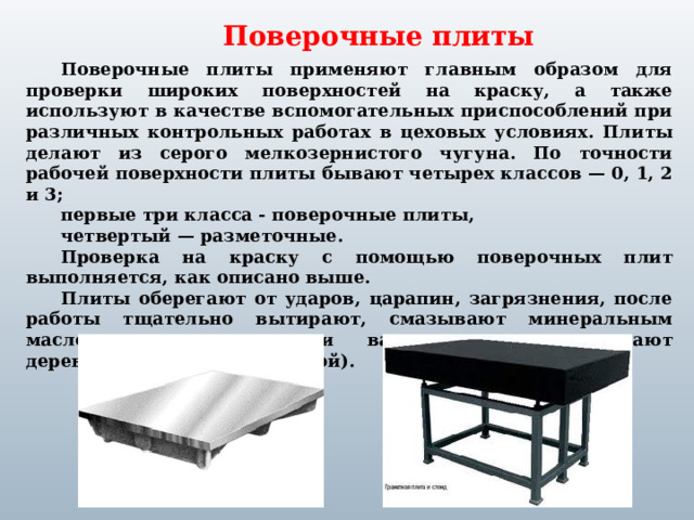 Поверочные плиты Поверочные плиты применяют главным образом для проверки широких поверхностей на краску, а также используют в качестве вспомогательных приспособлений при различных контрольных работах в цеховых условиях. Плиты делают из серого мелкозернистого чугуна. По точности рабочей поверхности плиты бывают четырех классов — 0, 1, 2 и 3; первые три класса - поверочные плиты, четвертый — разметочные. Проверка на краску с помощью поверочных плит выполняется, как описано выше. Плиты оберегают от ударов, царапин, загрязнения, после работы тщательно вытирают, смазывают минеральным маслом, скипидаром или вазелином и накрывают деревянным щитом (крышкой).  