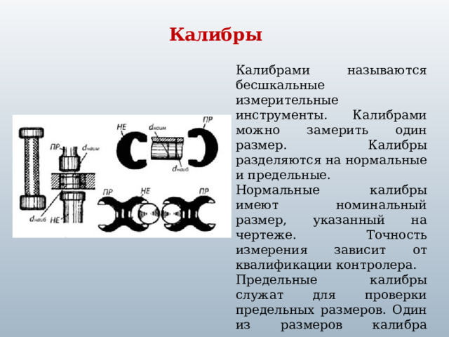 Калибры Калибрами называются бесшкальные измерительные инструменты. Калибрами можно замерить один размер. Калибры разделяются на нормальные и предельные. Нормальные калибры имеют номинальный размер, указанный на чертеже. Точность измерения зависит от квалификации контролера. Предельные калибры служат для проверки предельных размеров. Один из размеров калибра соответствует наименьшему допустимому размеру детали, второй  наибольшему.  
