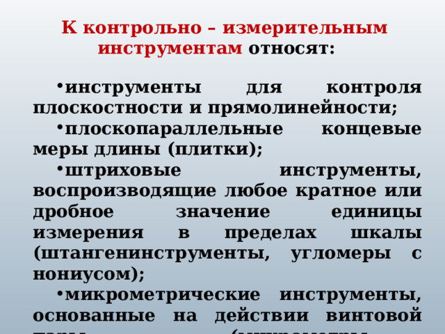 К контрольно – измерительным инструментам относят:  инструменты для контроля плоскостности и прямолинейности; плоскопараллельные концевые меры длины (плитки); штриховые инструменты, воспроизводящие любое кратное или дробное значение единицы измерения в пределах шкалы (штангенинструменты, угломеры с нониусом); микрометрические инструменты, основанные на действии винтовой пары (микрометры, микрометрические нутромеры и глубиномеры). инструменты для контроля плоскостности и прямолинейности; плоскопараллельные концевые меры длины (плитки); штриховые инструменты, воспроизводящие любое кратное или дробное значение единицы измерения в пределах шкалы (штангенинструменты, угломеры с нониусом); микрометрические инструменты, основанные на действии винтовой пары (микрометры, микрометрические нутромеры и глубиномеры). 1 
