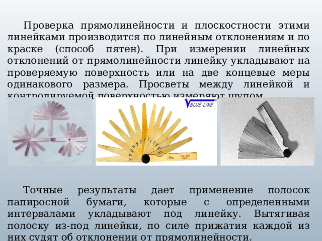 Проверка прямолинейности и плоскостности этими линейками производится по линейным отклонениям и по краске (способ пятен). При измерении линейных отклонений от прямолинейности линейку укладывают на  проверяемую поверхность или на две концевые меры одинакового размера. Просветы между линейкой и контролируемой поверхностью измеряют щупом. Точные результаты дает применение полосок папиросной бумаги, которые с определенными интервалами укладывают под линейку. Вытягивая полоску из-под линейки, по силе прижатия каждой из них судят об отклонении от прямолинейности.  