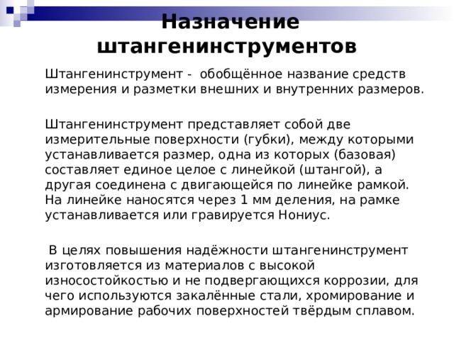   Назначение штангенинструментов    Штангенинструмент -  обобщённое название средств измерения и разметки внешних и внутренних размеров.  Штангенинструмент представляет собой две измерительные поверхности (губки), между которыми устанавливается размер, одна из которых (базовая) составляет единое целое с линейкой (штангой), а другая соединена с двигающейся по линейке рамкой. На линейке наносятся через 1 мм деления, на рамке устанавливается или гравируется Нониус.   В целях повышения надёжности штангенинструмент изготовляется из материалов с высокой износостойкостью и не подвергающихся коррозии, для чего используются закалённые стали, хромирование и армирование рабочих поверхностей твёрдым сплавом.  