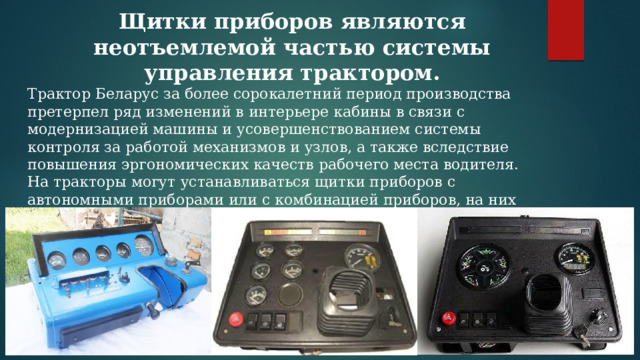 Щитки приборов являются неотъемлемой частью системы управления трактором. Трактор Беларус за более сорокалетний период производства претерпел ряд изменений в интерьере кабины в связи с модернизацией машины и усовершенствованием системы контроля за работой механизмов и узлов, а также вследствие повышения эргономических качеств рабочего места водителя. На тракторы могут устанавливаться щитки приборов с автономными приборами или с комбинацией приборов, на них также расположены блоки контрольных ламп, а внутри щитков смонтированы три блока предохранителей с плавкими вставками для защиты электрических цепей. 