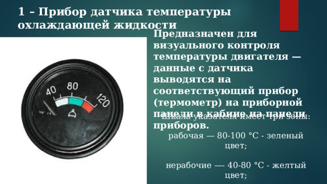 1 – Прибор датчика температуры охлаждающей жидкости  Предназначен для визуального контроля температуры двигателя — данные с датчика выводятся на соответствующий прибор (термометр) на приборной панели в кабине на панели приборов.  Шкала указателя имеет три зоны: рабочая — 80-100 °С - зеленый цвет; нерабочие —- 40-80 °С - желтый цвет; 100-120°С - красный цвет. 