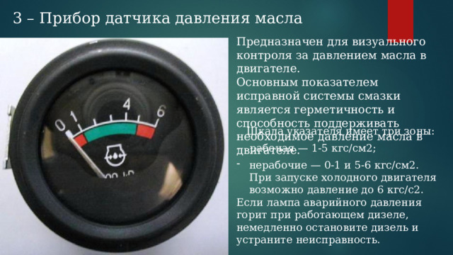 3 – Прибор датчика давления масла Предназначен для визуального контроля за давлением масла в двигателе. Основным показателем исправной системы смазки является герметичность и способность поддерживать необходимое давление масла в двигателе. Шкала указателя имеет три зоны: - рабочая — 1-5 кгс/см2; нерабочие — 0-1 и 5-6 кгс/см2. При запуске холодного двигателя возможно давление до 6 кгс/с2. Если лампа аварийного давления горит при работающем дизеле, немедленно остановите дизель и устраните неисправность. 
