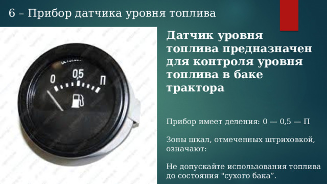 6 – Прибор датчика уровня топлива Датчик уровня топлива предназначен для контроля уровня топлива в баке трактора Прибор имеет деления: 0 — 0,5 — П Зоны шкал, отмеченных штриховкой, означают: Не допускайте использования топлива до состояния 