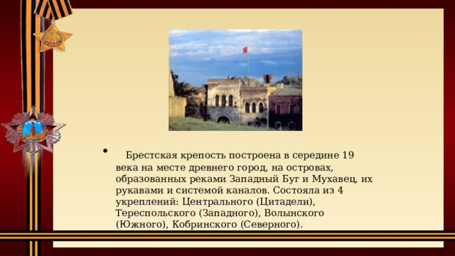    Брестская крепость построена в середине 19 века на месте древнего город, на островах, образованных реками Западный Буг и Мухавец, их рукавами и системой каналов. Состояла из 4 укреплений: Центрального (Цитадели), Тереспольского (Западного), Волынского (Южного), Кобринского (Северного).   