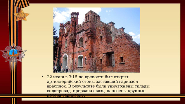 22 июня в 3:15 по крепости был открыт артиллерийский огонь, заставший гарнизон врасплох. В результате были уничтожены склады, водопровод, прервана связь, нанесены крупные потери гарнизону. 