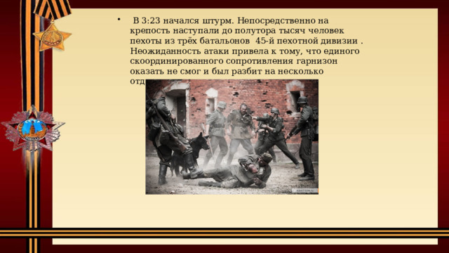   В 3:23 начался штурм. Непосредственно на крепость наступали до полутора тысяч человек пехоты из трёх батальонов  45-й пехотной дивизии . Неожиданность атаки привела к тому, что единого скоординированного сопротивления гарнизон оказать не смог и был разбит на несколько отдельных очагов. 