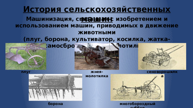 История сельскохозяйственных машин Машинизация, связанная с изобретением и использованием машин, приводимых в движение животными (плуг, борона, культиватор, косилка, жатка-самосброска, жнея-молотилка). плуг жнея-молотилка сеноворошилка многобороздный губбер борона 