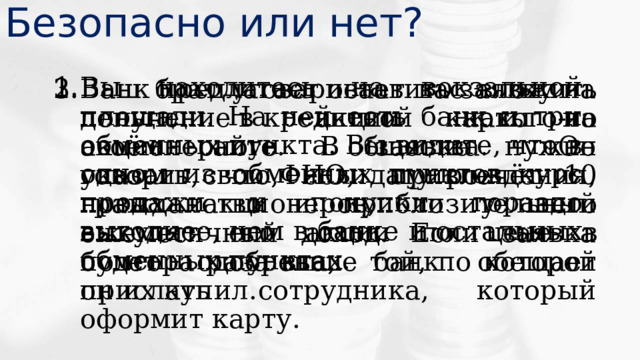 Безопасно или нет? Вы находитесь на вокзальной площади. На ней есть банк и три обменных пункта. Вы видите, что в одном из обменных пунктов курс продажи и покупки гораздо выгоднее, чем в банке и остальных обменных пунктах. Ваш брат уговаривает вас вложить деньги в акции какого-то акционерного общества. Он говорит, что, если привлечёт 10 новых акционеров, то у него выкупят его акции по цене в полтора раза выше той, по которой он их купил. Банк предлагает оставить заявку на получение кредитной карты на своём сайте. В заявке нужно указать свои ФИО, дату рождения, гражданство и приблизительный ежемесячный доход. Если заявка будет одобрена, банк обещает прислать сотрудника, который оформит карту. 
