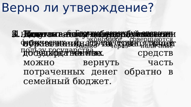 Верно ли утверждение? Задумываться о будущей пенсии нужно начинать за три-пять лет до выхода на нее. Если получаешь платное образование, то за счет государственных средств можно вернуть часть потраченных денег обратно в семейный бюджет. Депозит – это ценная бумага. Ипотека – это вид страхования. Главные денежные операции в экономике совершаются только через наличные деньги. Налог – это обязательные платежи физических и юридических лиц в пользу государства. 