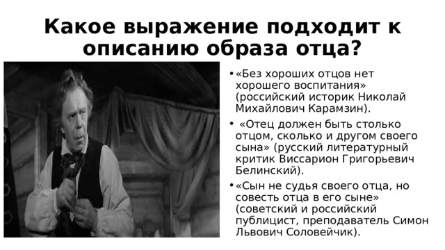 Какое выражение подходит к описанию образа отца? «Без хороших отцов нет хорошего воспитания» (российский историк Николай Михайлович Карамзин).  «Отец должен быть столько отцом, сколько и другом своего сына» (русский литературный критик Виссарион Григорьевич Белинский). «Сын не судья своего отца, но совесть отца в его сыне» (советский и российский публицист, преподаватель Симон Львович Соловейчик). 