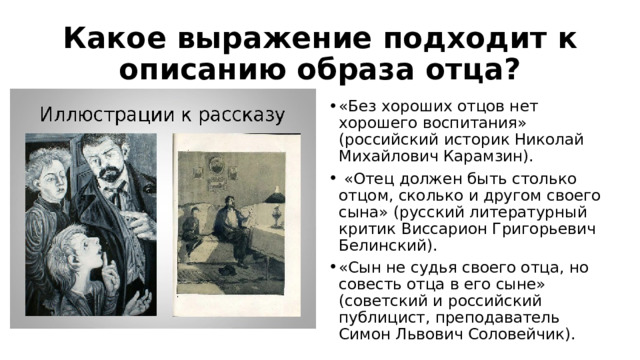 Какое выражение подходит к описанию образа отца? «Без хороших отцов нет хорошего воспитания» (российский историк Николай Михайлович Карамзин).  «Отец должен быть столько отцом, сколько и другом своего сына» (русский литературный критик Виссарион Григорьевич Белинский). «Сын не судья своего отца, но совесть отца в его сыне» (советский и российский публицист, преподаватель Симон Львович Соловейчик). 