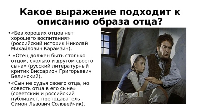 Какое выражение подходит к описанию образа отца? «Без хороших отцов нет хорошего воспитания» (российский историк Николай Михайлович Карамзин).  «Отец должен быть столько отцом, сколько и другом своего сына» (русский литературный критик Виссарион Григорьевич Белинский). «Сын не судья своего отца, но совесть отца в его сыне» (советский и российский публицист, преподаватель Симон Львович Соловейчик). 