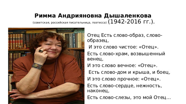  Римма Андрияновна Дышаленкова   (советская, российская писательница, поэтесса) (1942-2016 гг.). Отец Есть слово-образ, слово-образец,  И это слово чистое: «Отец». Есть слово-храм, возвышенный венец, И это слово вечное: «Отец».  Есть слово-дом и крыша, и боец, И это слово прочное: «Отец». Есть слово-сердце, нежность, наконец, Есть слово-слезы, это мой Отец… 