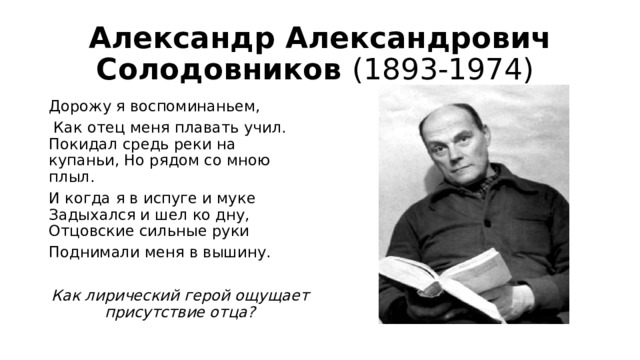 Александр Александрович Солодовников (1893-1974) Дорожу я воспоминаньем,  Как отец меня плавать учил. Покидал средь реки на купаньи, Но рядом со мною плыл. И когда я в испуге и муке Задыхался и шел ко дну, Отцовские сильные руки Поднимали меня в вышину.  Как лирический герой ощущает присутствие отца? 