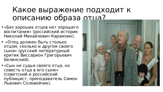 Какое выражение подходит к описанию образа отца? «Без хороших отцов нет хорошего воспитания» (российский историк Николай Михайлович Карамзин).  «Отец должен быть столько отцом, сколько и другом своего сына» (русский литературный критик Виссарион Григорьевич Белинский). «Сын не судья своего отца, но совесть отца в его сыне» (советский и российский публицист, преподаватель Симон Львович Соловейчик). 