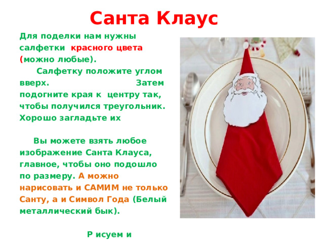 Санта Клаус Для поделки нам нужны салфетки красного цвета ( можно любые). Салфетку положите углом вверх. Затем подогните края к центру так, чтобы получился треугольник. Хорошо загладьте их Вы можете взять любое изображение Санта Клауса, главное, чтобы оно подошло по размеру. А можно нарисовать и САМИМ не только Санту, а и Символ Года (Белый металлический бык). Р исуем и вырезаем. Затем делаем надрез в шапке Санты Клауса, просовываем уголок салфетки. Можно из ваты  скатать маленький шарик и украсить шапку. Наша  новогодняя поделка своими руками  готова! Ею можно украсть праздничный стол и удивить своих дорогих гостей. 