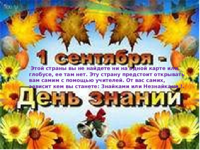  Этой страны вы не найдете ни на одной карте или глобусе, ее там нет. Эту страну предстоит открывать вам самим с помощью учителей. От вас самих, зависит кем вы станете: знайками или незнайками.  Этой страны вы не найдете ни на одной карте или глобусе, ее там нет. Эту страну предстоит открывать вам самим с помощью учителей. От вас самих, зависит кем вы станете: Знайками или Незнайками !. 