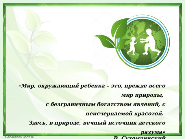 « Мир, окружающий ребенка – это, прежде всего мир природы, с безграничным богатством явлений, с неисчерпаемой красотой. Здесь, в природе, вечный источник детского разума» В. Сухомлинский 