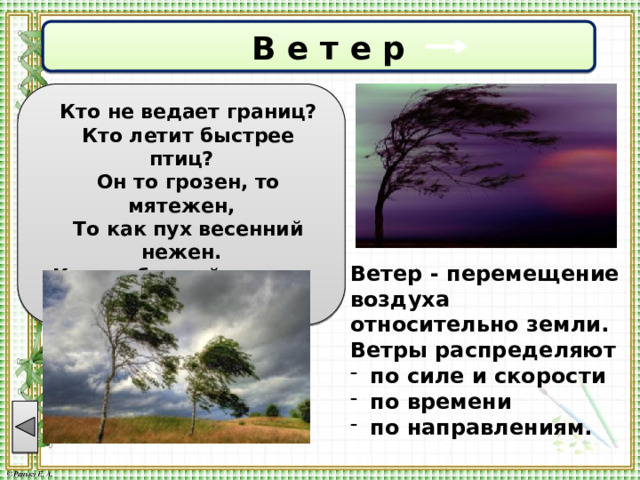  В е т е р  Кто не ведает границ?  Кто летит быстрее птиц?  Он то грозен, то мятежен,  То как пух весенний нежен. Кто свободней всех на свете?  Догадались? Это ... Ветер - перемещение воздуха относительно земли. Ветры распределяют по силе и скорости по времени по направлениям. 
