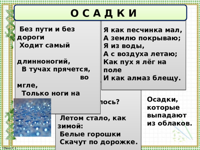  О С А Д К И  Без пути и без дороги  Ходит самый  длинноногий,  В тучах прячется,  во мгле,  Только ноги на земле.  Я как песчинка мал,  А землю покрываю;  Я из воды, А с воздуха летаю;  Как пух я лёг на поле И как алмаз блещу.   д о ж д ь  с н е г   Что случилось?  Ой-ой-ой!  Летом стало, как зимой:  Белые горошки  Скачут по дорожке. Осадки, которые выпадают из облаков.  г р а д 
