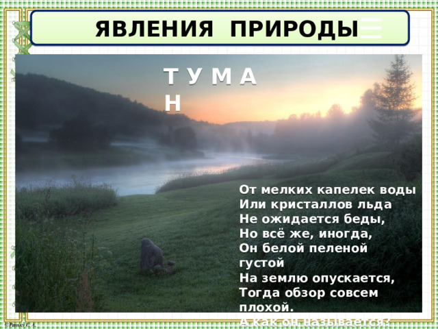  ЯВЛЕНИЯ ПРИРОДЫ Т У М А Н От мелких капелек воды  Или кристаллов льда  Не ожидается беды,  Но всё же, иногда,  Он белой пеленой густой   На землю опускается,  Тогда обзор совсем плохой.  А как он называется? 