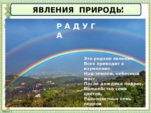  ЯВЛЕНИЯ ПРИРОДЫ Р А Д У Г А Это редкое явление, Всех приводит в изумление. Над землёй, небесный мост После дождика подрос. Волшебство семи цветов, Разноцветных семь подков Изогнулись над планетой, И короновали лето. Отвести глаз не могу, Я смотрю на... 