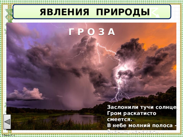  ЯВЛЕНИЯ ПРИРОДЫ Г Р О З А Заслонили тучи солнце, Гром раскатисто смеется. В небе молний полоса - Значит, началась... 