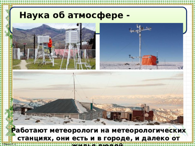  Наука об атмосфере - метеорология Работают метеорологи на метеорологических станциях, они есть и в городе, и далеко от жилья людей. 