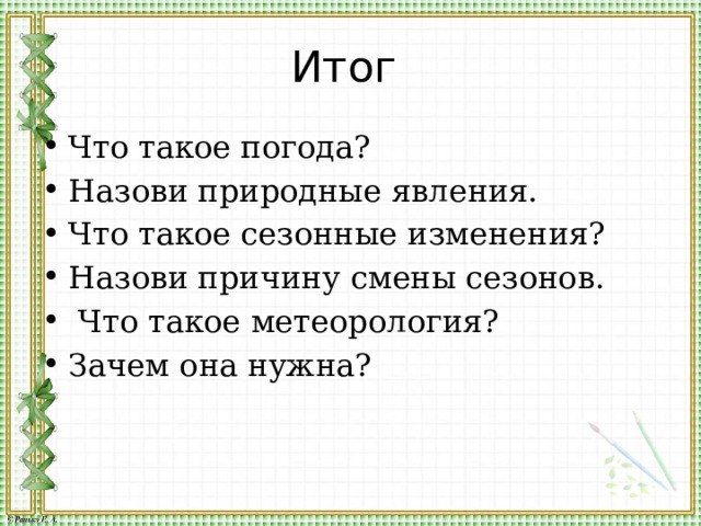 Итог Что такое погода? Назови природные явления. Что такое сезонные изменения? Назови причину смены сезонов.  Что такое метеорология? Зачем она нужна? 