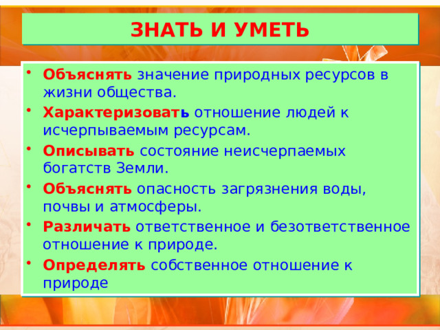 ЗНАТЬ И УМЕТЬ Объяснять  значение природных ресурсов в жизни общества. Характеризоват ь отношение людей к исчерпываемым ресурсам. Описывать  состояние неисчерпаемых богатств Земли. Объяснять  опасность загрязнения воды, почвы и атмосферы. Различать  ответственное и безответственное отношение к природе. Определять  собственное отношение к природе 
