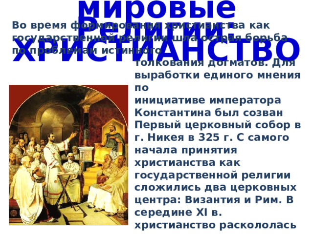 мировые Религии: ХРИСТИАНСТВО Во время формирования христианства как государственной религии шла острая борьба по проблемам истинного толкования догматов. Для выработки единого мнения по инициативе императора Константина был созван Первый церковный собор в г. Никея в 325 г. С самого начала принятия христианства как государственной религии сложились два церковных центра: Византия и Рим. В середине XI в. христианство раскололась на православие и католицизм. 
