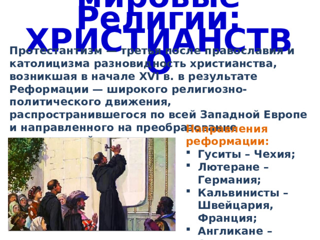 мировые Религии: ХРИСТИАНСТВО Протестантизм — третья после православия и католицизма разновидность христианства, возникшая в начале XVI в. в результате Реформации — широкого религиозно-политического движения, распространившегося по всей Западной Европе и направленного на преобразование христианской церкви. Направления реформации: Гуситы – Чехия; Лютеране – Германия; Кальвинисты – Швейцария, Франция; Англикане – Англия 