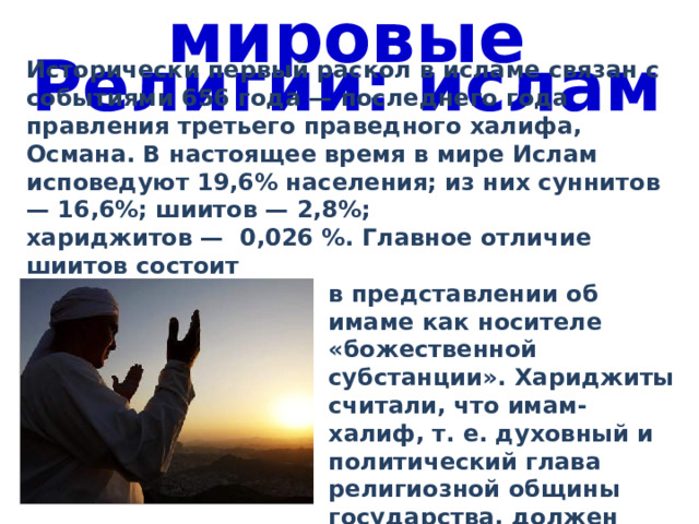 мировые Религии: ислам Исторически первый раскол в исламе связан с событиями 656 года — последнего года правления третьего праведного халифа, Османа. В настоящее время в мире Ислам исповедуют 19,6% населения; из них суннитов — 16,6%; шиитов — 2,8%; хариджитов — 0,026 %. Главное отличие шиитов состоит в представлении об имаме как носителе «божественной субстанции». Хариджиты считали, что имам-халиф, т. е. духовный и политический глава религиозной общины государства, должен быть выборным. 