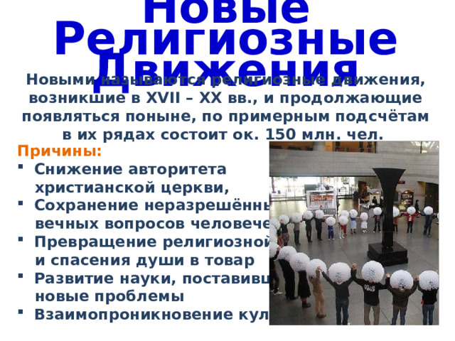 Новые Религиозные Движения Новыми называются религиозные движения, возникшие в XVII – ХХ вв., и продолжающие появляться поныне, по примерным подсчётам в их рядах состоит ок. 150 млн. чел. Причины: Снижение авторитета христианской церкви, Сохранение неразрешёнными вечных вопросов человечества Превращение религиозной веры и спасения души в товар Развитие науки, поставившей новые проблемы Взаимопроникновение культур 