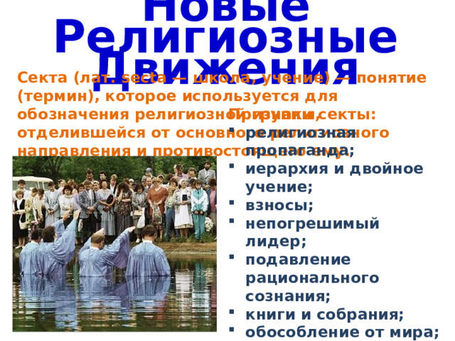 Новые Религиозные Движения Секта (лат. secta — школа, учение) — понятие (термин), которое используется для обозначения религиозной группы, отделившейся от основного религиозного направления и противостоящего ему. Признаки секты: религиозная пропаганда; иерархия и двойное учение; взносы; непогрешимый лидер; подавление рационального сознания; книги и собрания; обособление от мира; опознавательные символы. 