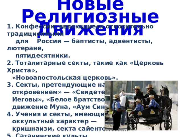Новые Религиозные Движения 1. Конфессии, являющиеся относительно традиционными  для России — баптисты, адвентисты, лютеране,  пятидесятники. 2. Тоталитарные секты, такие как «Церковь Христа», «Новоапостольская церковь». 3. Секты, претендующие на обладание «новым откровением» — «Свидетели Иеговы», «Белое братство», движение Муна, «Аум Синрике». 4. Учения и секты, имеющие оккультный характер — кришнаизм, секта сайентологии. 5. Сатанинские культы 