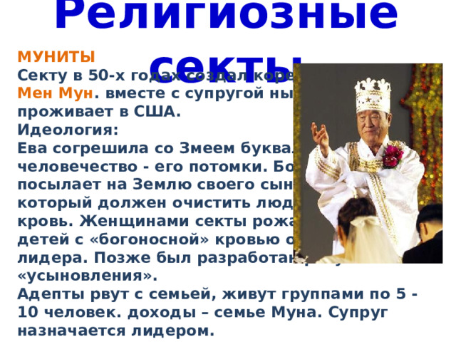 Религиозные секты МУНИТЫ Секту в 50-х годах создал кореец Сан Мен Мун . вместе с супругой ныне проживает в США. Идеология: Ева согрешила со Змеем буквально, и человечество - его потомки. Бог посылает на Землю своего сына, который должен очистить людскую кровь. Женщинами секты рожали детей с «богоносной» кровью от лидера. Позже был разработан ритуал «усыновления». Адепты рвут с семьей, живут группами по 5 - 10 человек. доходы – семье Муна. Супруг назначается лидером. 